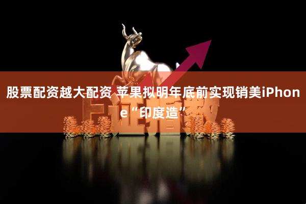 股票配资越大配资 苹果拟明年底前实现销美iPhone“印度造”