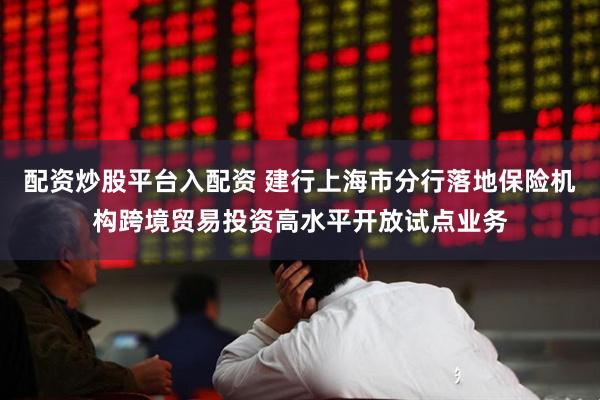配资炒股平台入配资 建行上海市分行落地保险机构跨境贸易投资高水平开放试点业务