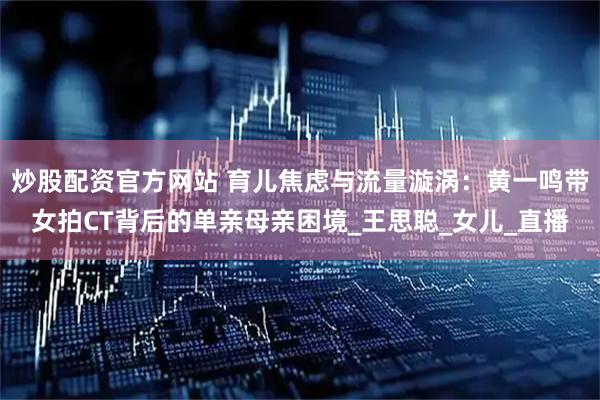 炒股配资官方网站 育儿焦虑与流量漩涡：黄一鸣带女拍CT背后的单亲母亲困境_王思聪_女儿_直播
