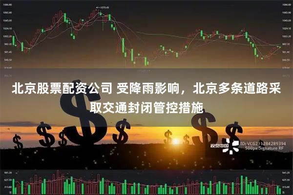 北京股票配资公司 受降雨影响，北京多条道路采取交通封闭管控措施