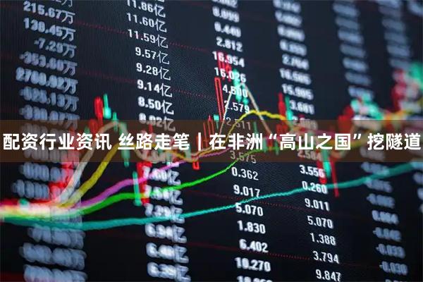 配资行业资讯 丝路走笔｜在非洲“高山之国”挖隧道